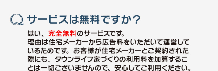 「サービスは無料ですか？」はい、完全無料のサービスです。理由は住宅メーカーから広告料をいただいて運営しているためです。お客様が住宅メーカーとご契約された際にも、タウンライフ家づくりの利用料を加算することは一切ございませんので、安心してご利用ください。