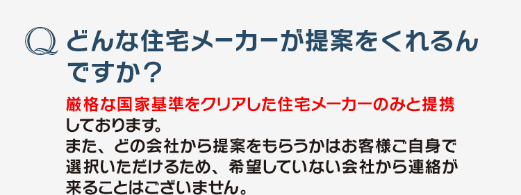 「どんな住宅メーカーが提案をくれるんですか？」厳格な国家基準をクリアした住宅メーカーのみと提携しております。また、どの会社から提案をもらうかはお客様ご自身で選択いただけるため、希望していない会社から連絡が来ることはございません。