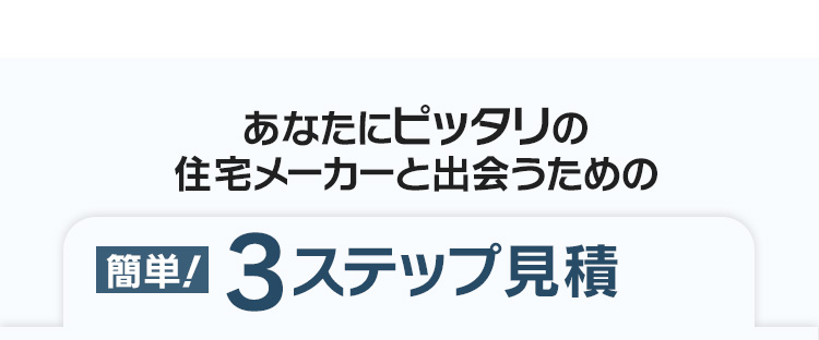 あなたにピッタリの住宅メーカーと出会うための「簡単！3ステップ見積」