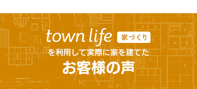 town life ライフタウン 家づくりを利用して実際に家を建てたお客様の声