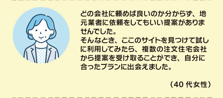 どの会社に頼めば良いのか分からず、地元業者に依頼をしてもいい提案がありませんでした。そんなとき、ここのサイトを見つけて試しに利用してみたら、複数の注文住宅会社から提案を受け取ることができ、自分に合ったプランに出会えました。（40代女性）