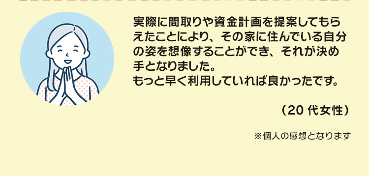 実際に間取りや資金計画を提案してもらえたことにより、その家に住んでいる自分の姿を想像することができ、それが決め手となりました。もっと早く利用していれば良かったです。（20代女性）